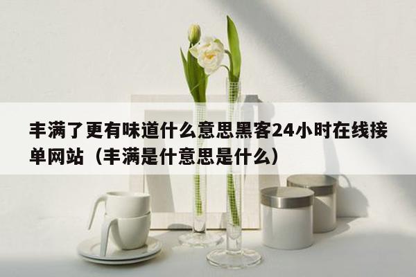 丰满了更有味道什么意思黑客24小时在线接单网站（丰满是什意思是什么）