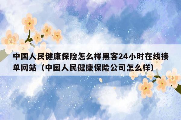 中国人民健康保险怎么样黑客24小时在线接单网站（中国人民健康保险公司怎么样）