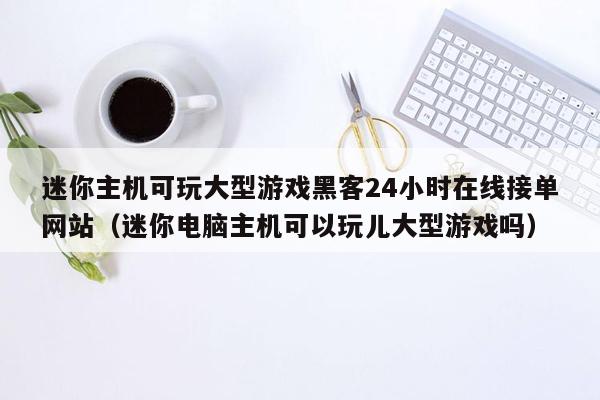 迷你主机可玩大型游戏黑客24小时在线接单网站（迷你电脑主机可以玩儿大型游戏吗）