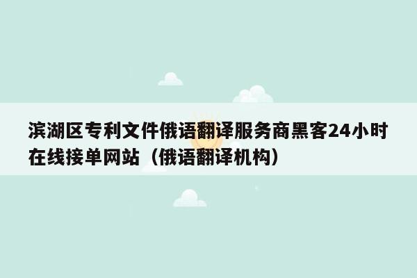 滨湖区专利文件俄语翻译服务商黑客24小时在线接单网站（俄语翻译机构）