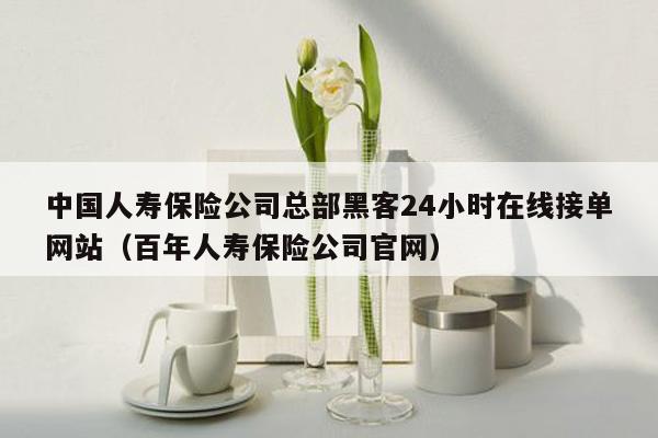 中国人寿保险公司总部黑客24小时在线接单网站（百年人寿保险公司官网）