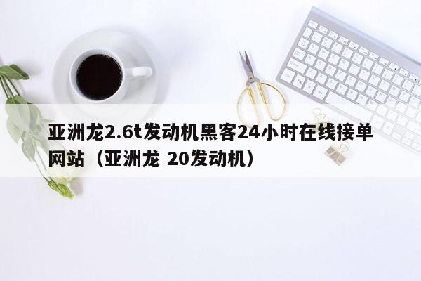 亚洲龙2.6t发动机黑客24小时在线接单网站（亚洲龙 20发动机）