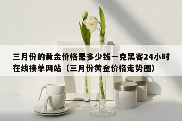 三月份的黄金价格是多少钱一克黑客24小时在线接单网站（三月份黄金价格走势图）