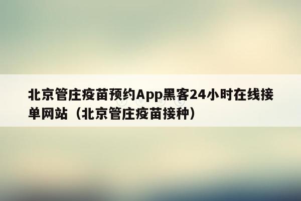 北京管庄疫苗预约App黑客24小时在线接单网站（北京管庄疫苗接种）