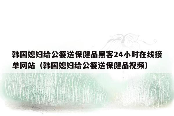 韩国媳妇给公婆送保健品黑客24小时在线接单网站（韩国媳妇给公婆送保健品视频）