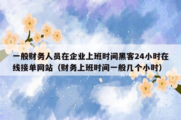 一般财务人员在企业上班时间黑客24小时在线接单网站（财务上班时间一般几个小时）