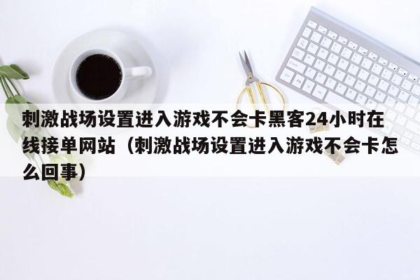 刺激战场设置进入游戏不会卡黑客24小时在线接单网站（刺激战场设置进入游戏不会卡怎么回事）