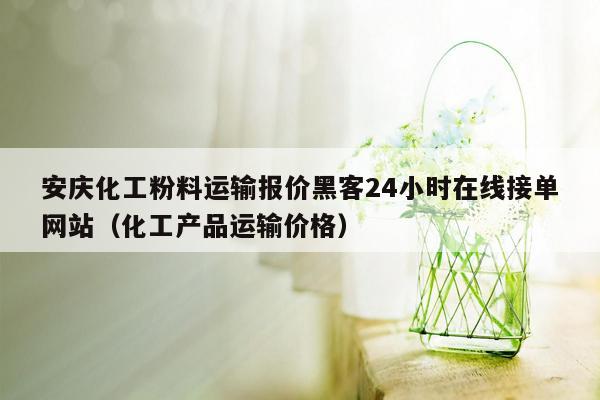 安庆化工粉料运输报价黑客24小时在线接单网站（化工产品运输价格）