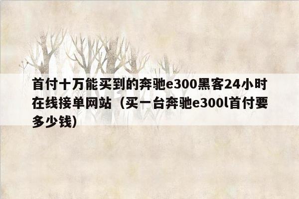 首付十万能买到的奔驰e300黑客24小时在线接单网站（买一台奔驰e300l首付要多少钱）