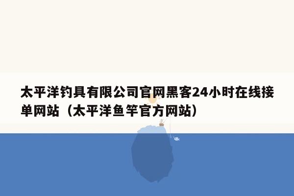 太平洋钓具有限公司官网黑客24小时在线接单网站（太平洋鱼竿官方网站）