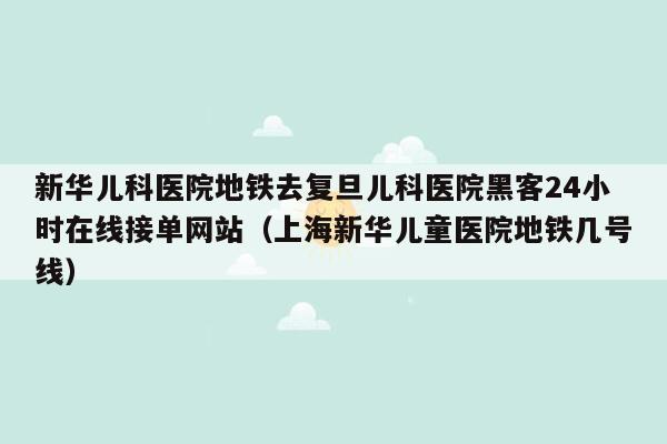 新华儿科医院地铁去复旦儿科医院黑客24小时在线接单网站（上海新华儿童医院地铁几号线）