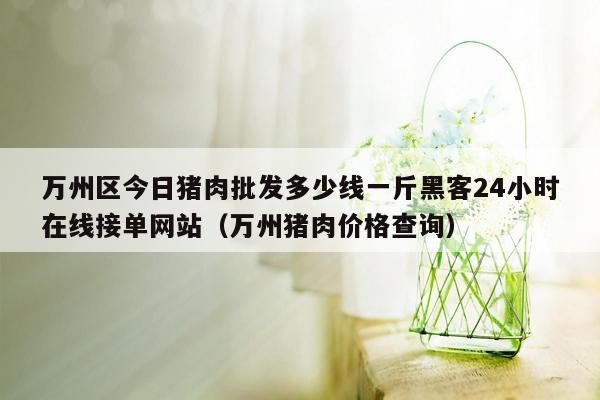 万州区今日猪肉批发多少线一斤黑客24小时在线接单网站（万州猪肉价格查询）