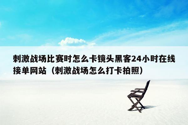 刺激战场比赛时怎么卡镜头黑客24小时在线接单网站（刺激战场怎么打卡拍照）