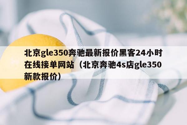 北京gle350奔驰最新报价黑客24小时在线接单网站（北京奔驰4s店gle350新款报价）