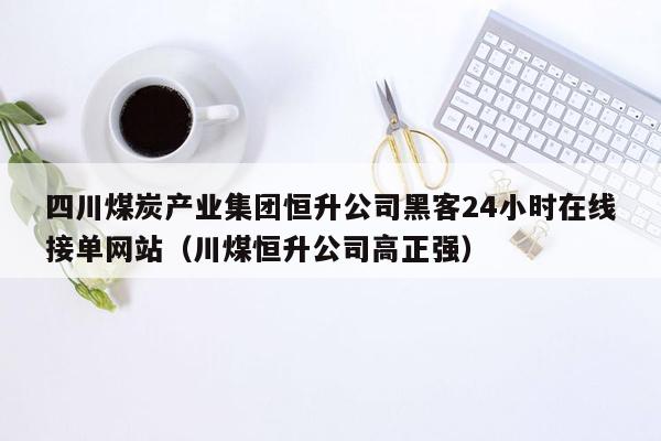 四川煤炭产业集团恒升公司黑客24小时在线接单网站（川煤恒升公司高正强）