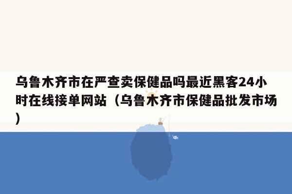 乌鲁木齐市在严查卖保健品吗最近黑客24小时在线接单网站（乌鲁木齐市保健品批发市场）