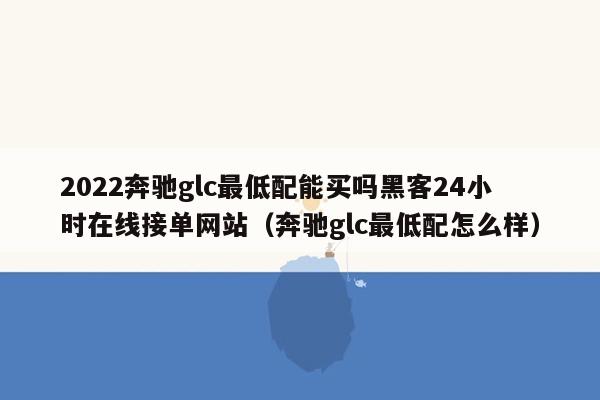 2022奔驰glc最低配能买吗黑客24小时在线接单网站（奔驰glc最低配怎么样）