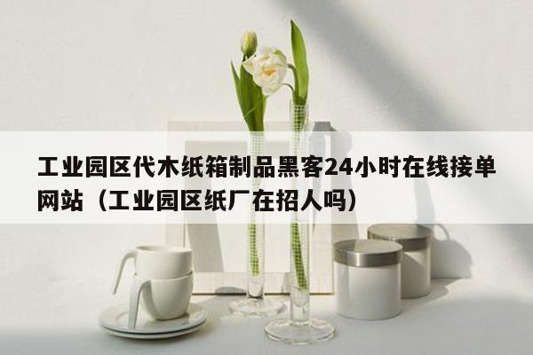 工业园区代木纸箱制品黑客24小时在线接单网站（工业园区纸厂在招人吗）