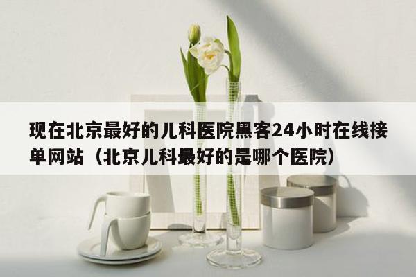 现在北京最好的儿科医院黑客24小时在线接单网站（北京儿科最好的是哪个医院）