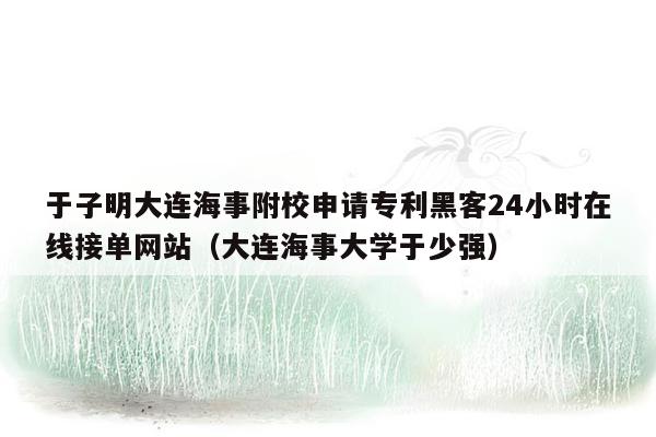 于子明大连海事附校申请专利黑客24小时在线接单网站（大连海事大学于少强）