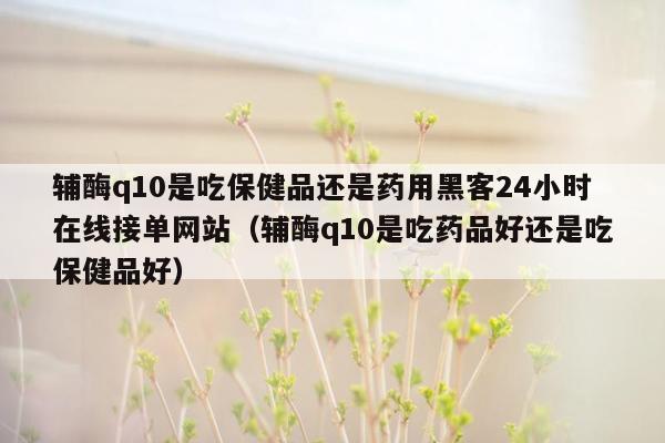 辅酶q10是吃保健品还是药用黑客24小时在线接单网站（辅酶q10是吃药品好还是吃保健品好）