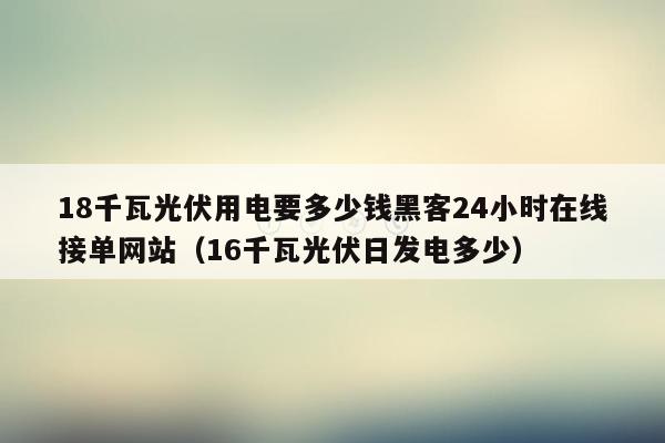 18千瓦光伏用电要多少钱黑客24小时在线接单网站（16千瓦光伏日发电多少）