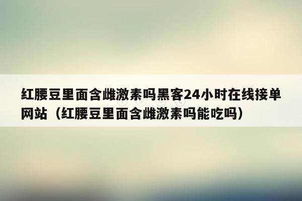 红腰豆里面含雌激素吗黑客24小时在线接单网站（红腰豆里面含雌激素吗能吃吗）