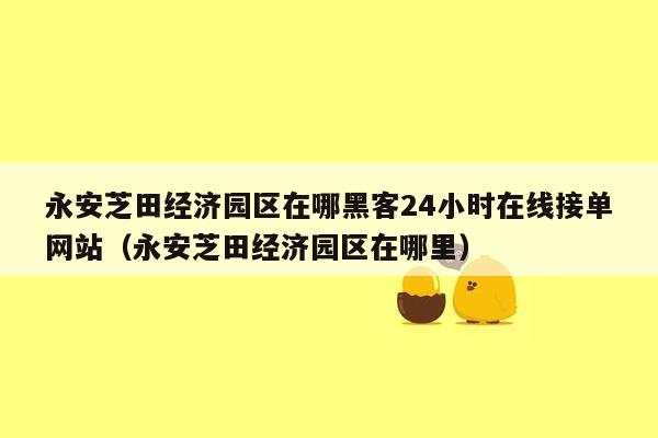 永安芝田经济园区在哪黑客24小时在线接单网站（永安芝田经济园区在哪里）