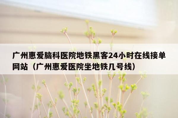 广州惠爱脑科医院地铁黑客24小时在线接单网站（广州惠爱医院坐地铁几号线）