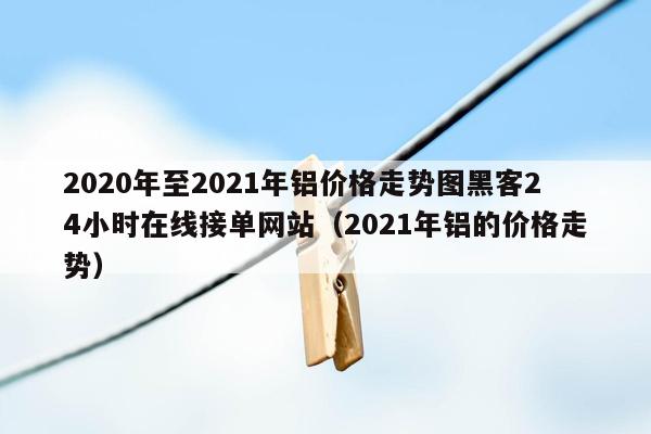 2020年至2021年铝价格走势图黑客24小时在线接单网站（2021年铝的价格走势）