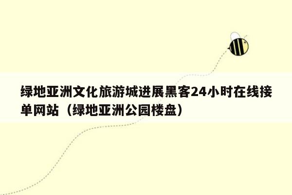 绿地亚洲文化旅游城进展黑客24小时在线接单网站（绿地亚洲公园楼盘）