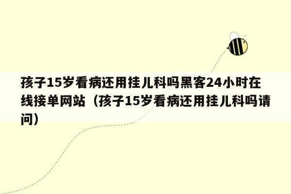 孩子15岁看病还用挂儿科吗黑客24小时在线接单网站（孩子15岁看病还用挂儿科吗请问）