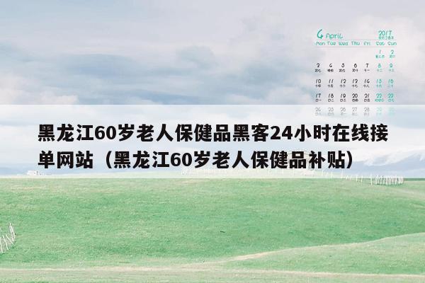 黑龙江60岁老人保健品黑客24小时在线接单网站（黑龙江60岁老人保健品补贴）