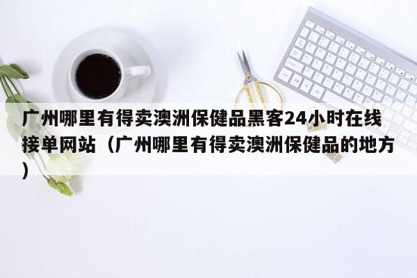 广州哪里有得卖澳洲保健品黑客24小时在线接单网站（广州哪里有得卖澳洲保健品的地方）