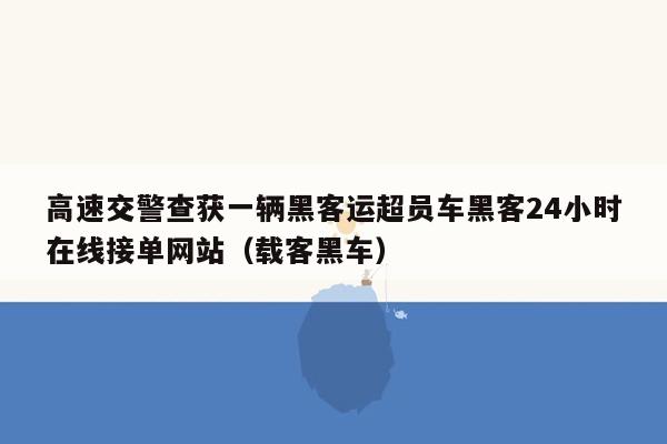 高速交警查获一辆黑客运超员车黑客24小时在线接单网站（载客黑车）