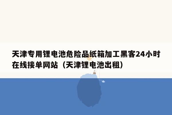 天津专用锂电池危险品纸箱加工黑客24小时在线接单网站（天津锂电池出租）