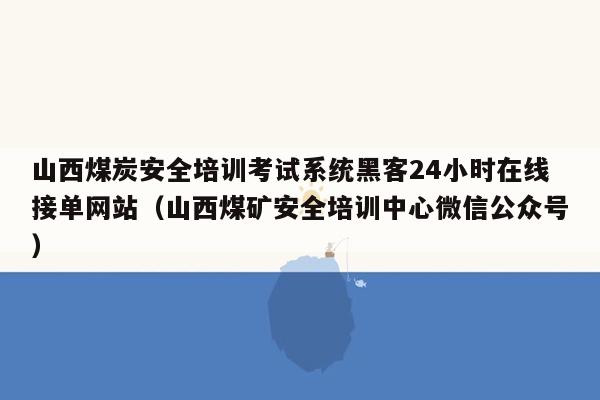 山西煤炭安全培训考试系统黑客24小时在线接单网站（山西煤矿安全培训中心微信公众号）