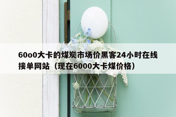 60o0大卡的煤炭市场价黑客24小时在线接单网站（现在6000大卡煤价格）