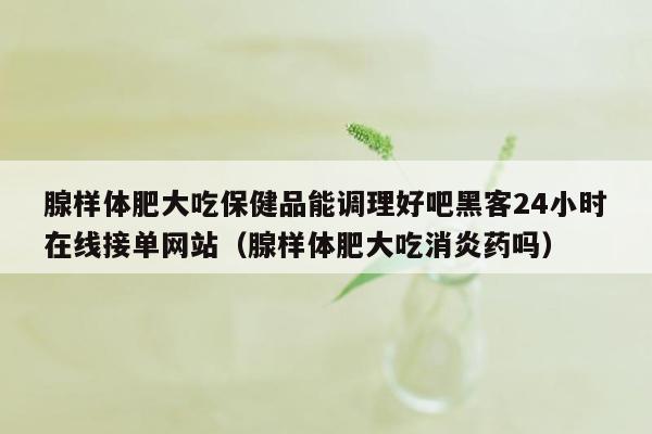 腺样体肥大吃保健品能调理好吧黑客24小时在线接单网站（腺样体肥大吃消炎药吗）