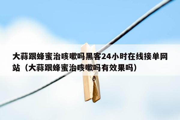 大蒜跟蜂蜜治咳嗽吗黑客24小时在线接单网站（大蒜跟蜂蜜治咳嗽吗有效果吗）