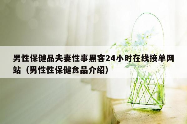 男性保健品夫妻性事黑客24小时在线接单网站（男性性保健食品介绍）