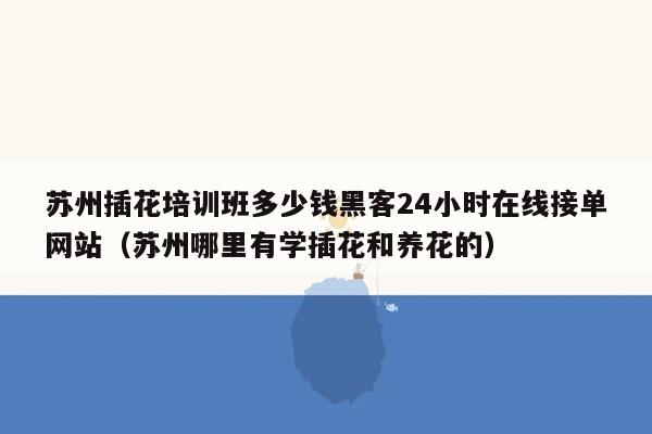 苏州插花培训班多少钱黑客24小时在线接单网站（苏州哪里有学插花和养花的）