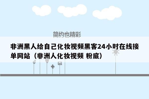 非洲黑人给自己化妆视频黑客24小时在线接单网站（非洲人化妆视频 粉底）