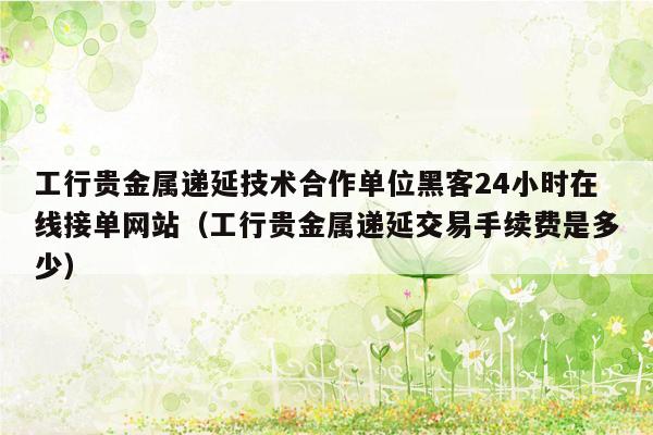 工行贵金属递延技术合作单位黑客24小时在线接单网站（工行贵金属递延交易手续费是多少）