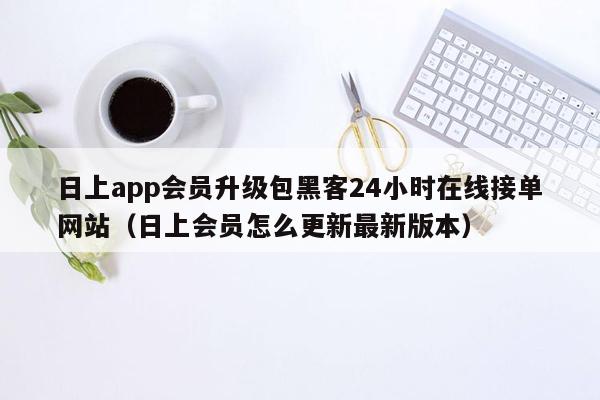 日上app会员升级包黑客24小时在线接单网站（日上会员怎么更新最新版本）