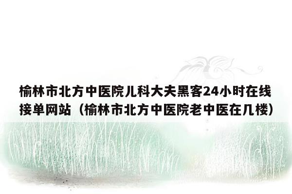 榆林市北方中医院儿科大夫黑客24小时在线接单网站（榆林市北方中医院老中医在几楼）