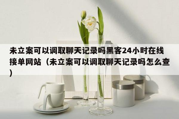 未立案可以调取聊天记录吗黑客24小时在线接单网站（未立案可以调取聊天记录吗怎么查）