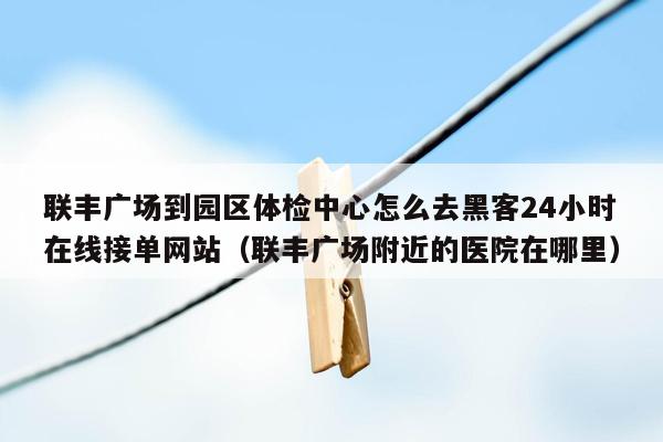 联丰广场到园区体检中心怎么去黑客24小时在线接单网站（联丰广场附近的医院在哪里）