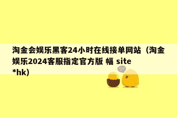 淘金会娱乐黑客24小时在线接单网站（淘金娱乐2024客服指定官方版 幅 site*hk）