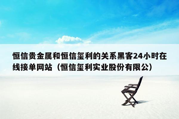 恒信贵金属和恒信玺利的关系黑客24小时在线接单网站（恒信玺利实业股份有限公）